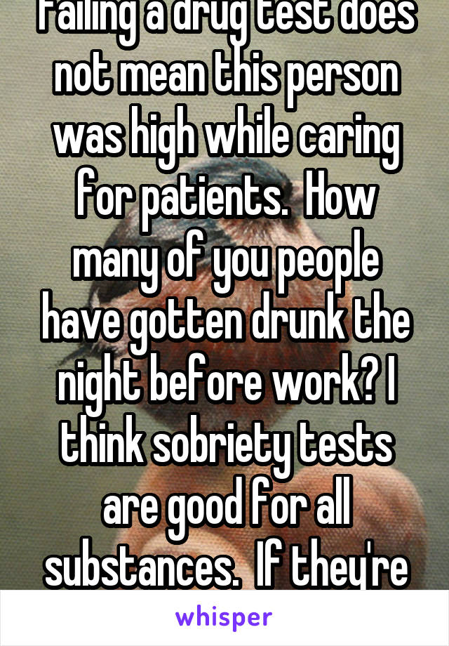 Failing a drug test does not mean this person was high while caring for patients.  How many of you people have gotten drunk the night before work? I think sobriety tests are good for all substances.  If they're sober, let them work. 