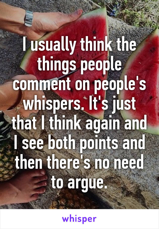 I usually think the things people comment on people's whispers. It's just that I think again and I see both points and then there's no need to argue.