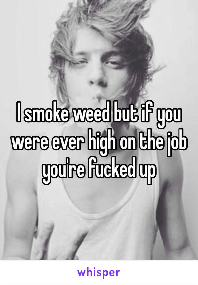 I smoke weed but if you were ever high on the job you're fucked up