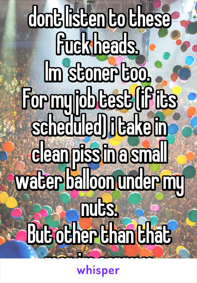 dont listen to these fuck heads. 
Im  stoner too. 
For my job test (if its scheduled) i take in clean piss in a small water balloon under my nuts.
But other than that man im sorry :c