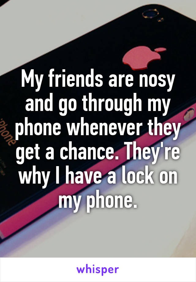 My friends are nosy and go through my phone whenever they get a chance. They're why I have a lock on my phone.