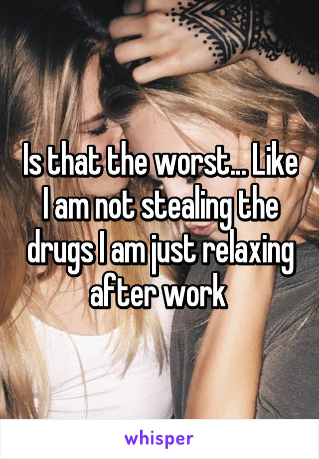 Is that the worst... Like I am not stealing the drugs I am just relaxing after work 