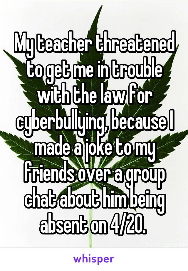 My teacher threatened to get me in trouble with the law for cyberbullying, because I made a joke to my friends over a group chat about him being absent on 4/20. 