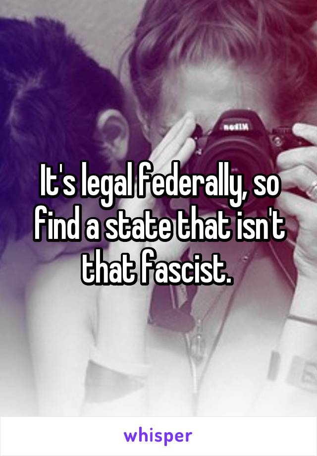 It's legal federally, so find a state that isn't that fascist. 