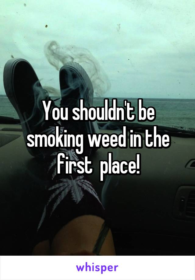 You shouldn't be smoking weed in the first  place!