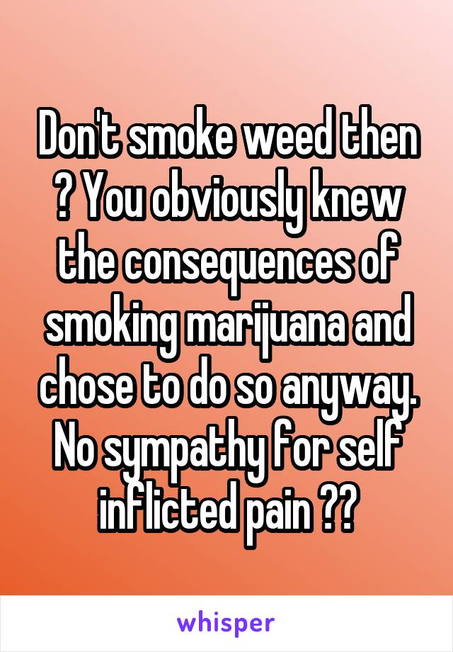 Don't smoke weed then ? You obviously knew the consequences of smoking marijuana and chose to do so anyway. No sympathy for self inflicted pain 💁🏻