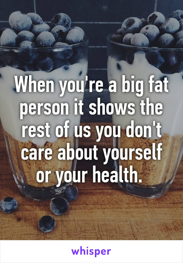 When you're a big fat person it shows the rest of us you don't care about yourself or your health. 