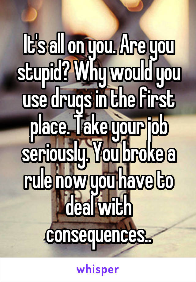 It's all on you. Are you stupid? Why would you use drugs in the first place. Take your job seriously. You broke a rule now you have to deal with consequences..