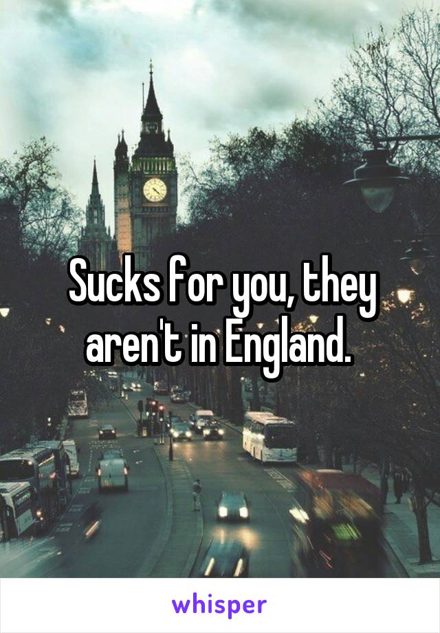 Sucks for you, they aren't in England. 