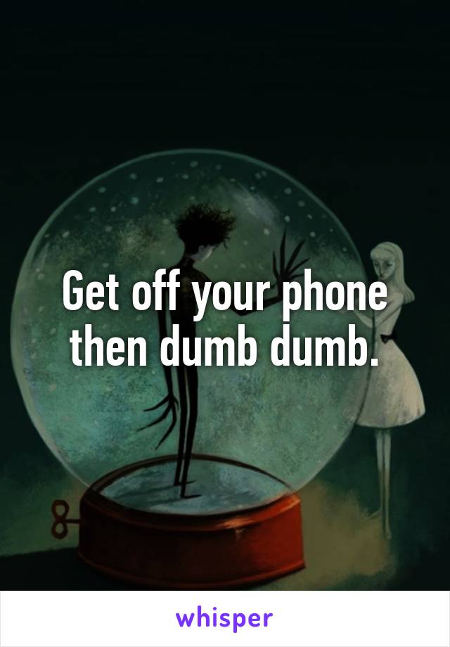 Get off your phone then dumb dumb.
