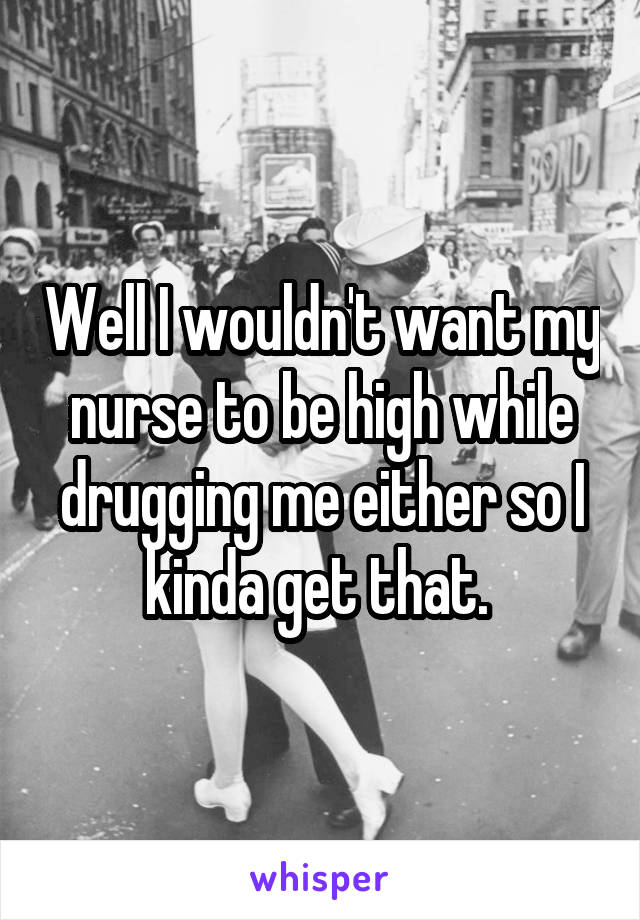 Well I wouldn't want my nurse to be high while drugging me either so I kinda get that. 