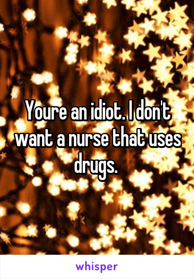 Youre an idiot. I don't want a nurse that uses drugs. 