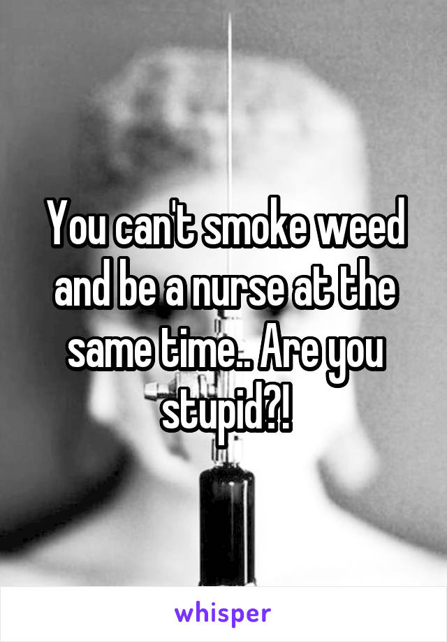 You can't smoke weed and be a nurse at the same time.. Are you stupid?!