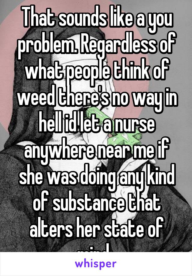 That sounds like a you problem. Regardless of what people think of weed there's no way in hell id let a nurse anywhere near me if she was doing any kind of substance that alters her state of mind. 