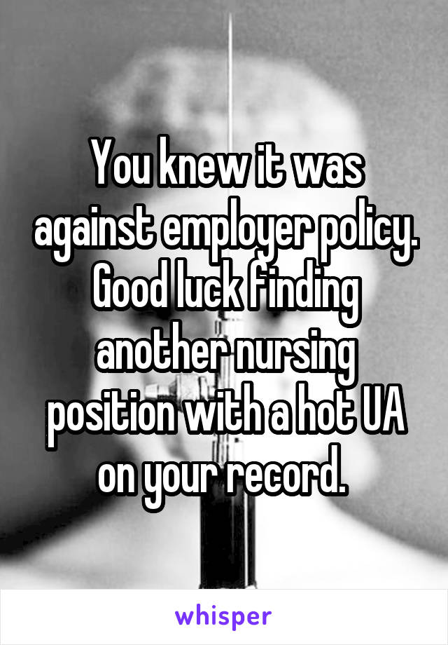 You knew it was against employer policy. Good luck finding another nursing position with a hot UA on your record. 