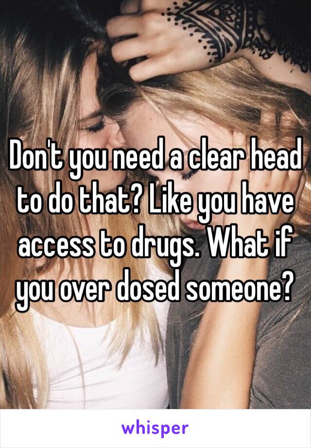 Don't you need a clear head to do that? Like you have access to drugs. What if you over dosed someone? 