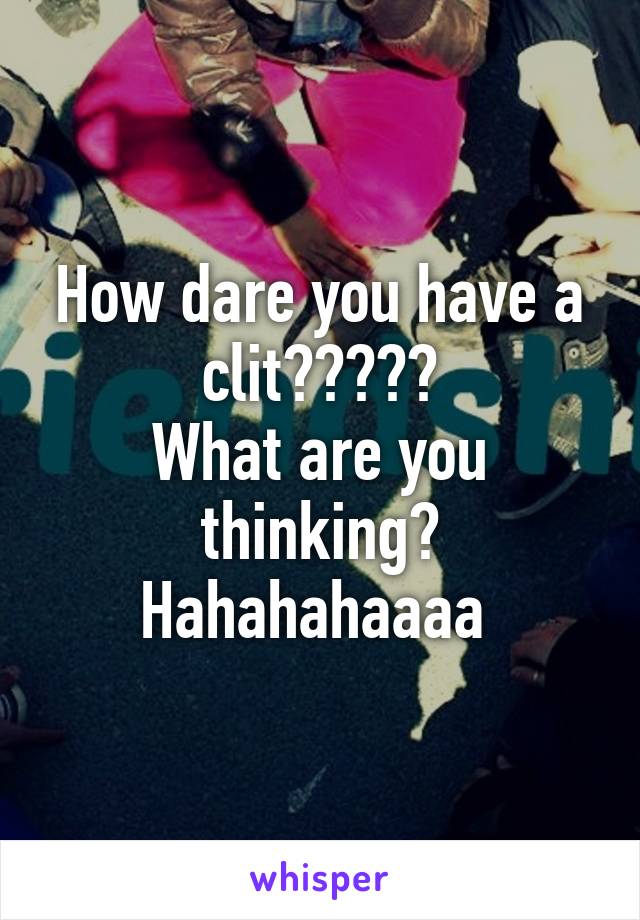 How dare you have a clit?????
What are you thinking?
Hahahahaaaa 