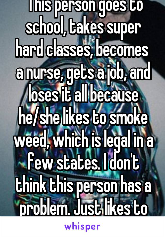  This person goes to school, takes super hard classes, becomes  a nurse, gets a job, and loses it all because he/she likes to smoke weed, which is legal in a few states. I don't think this person has a problem. Just likes to relax after work.