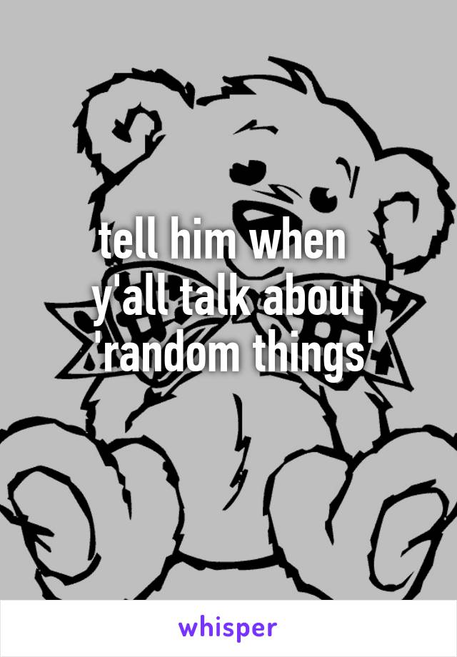 tell him when 
y'all talk about
 'random things'
