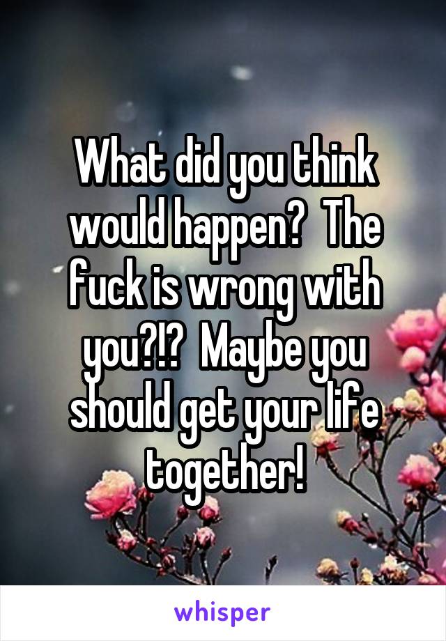 What did you think would happen?  The fuck is wrong with you?!?  Maybe you should get your life together!