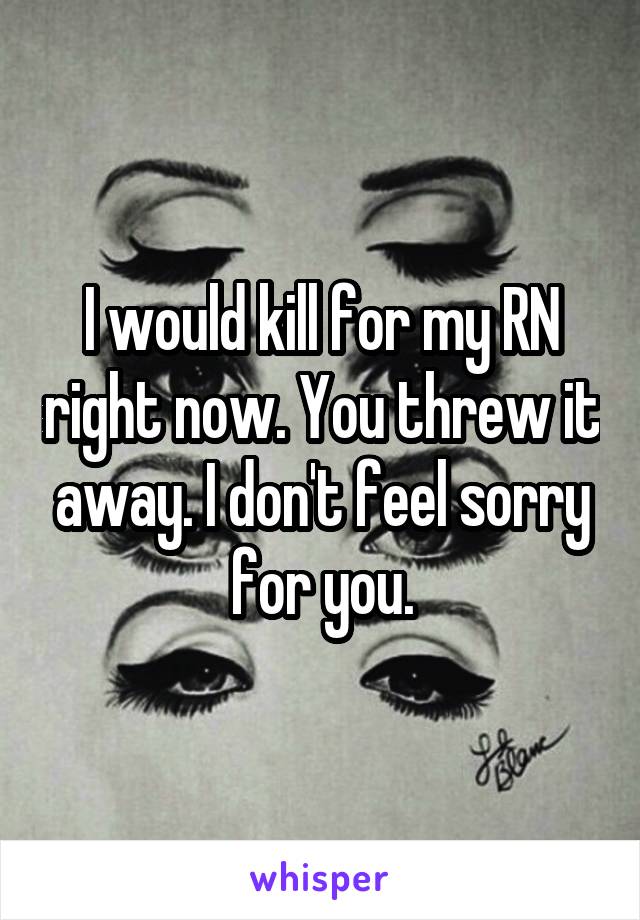 I would kill for my RN right now. You threw it away. I don't feel sorry for you.