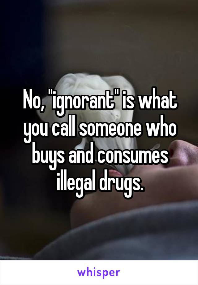 No, "ignorant" is what you call someone who buys and consumes illegal drugs.