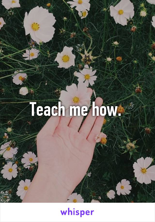 Teach me how. 