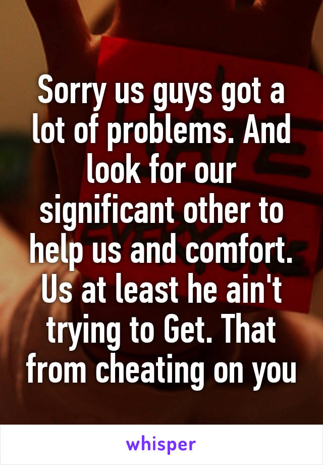 Sorry us guys got a lot of problems. And look for our significant other to help us and comfort. Us at least he ain't trying to Get. That from cheating on you