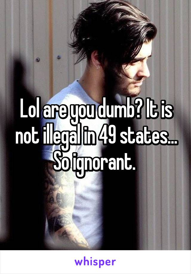 Lol are you dumb? It is not illegal in 49 states... So ignorant. 