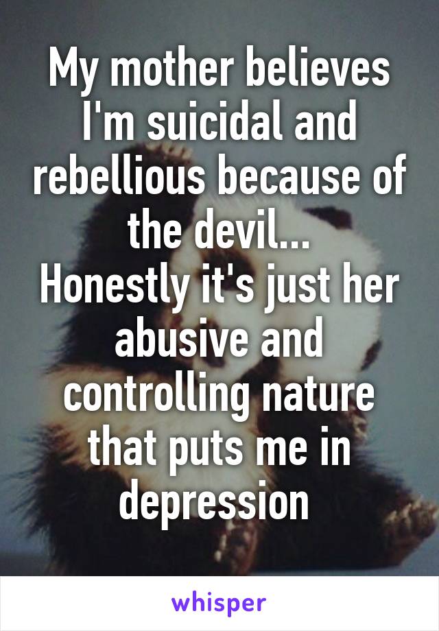My mother believes I'm suicidal and rebellious because of the devil...
Honestly it's just her abusive and controlling nature that puts me in depression 
