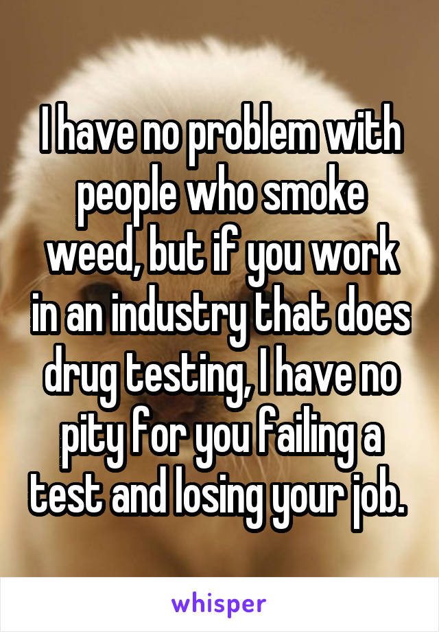 I have no problem with people who smoke weed, but if you work in an industry that does drug testing, I have no pity for you failing a test and losing your job. 