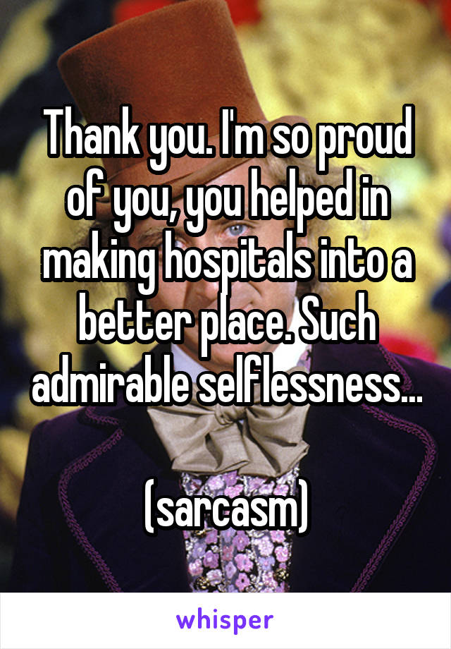 Thank you. I'm so proud of you, you helped in making hospitals into a better place. Such admirable selflessness...

(sarcasm)