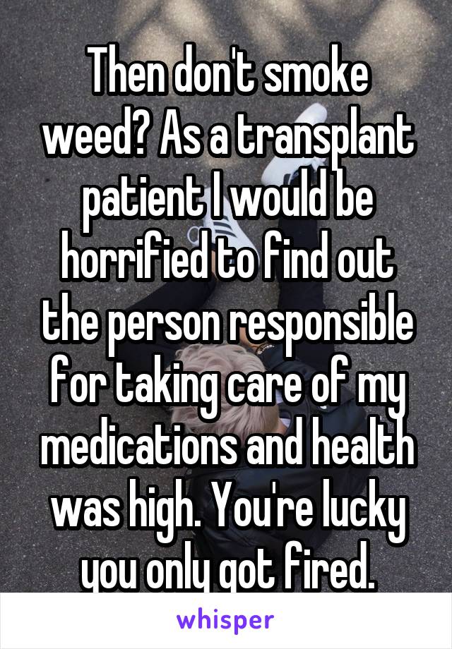 Then don't smoke weed? As a transplant patient I would be horrified to find out the person responsible for taking care of my medications and health was high. You're lucky you only got fired.