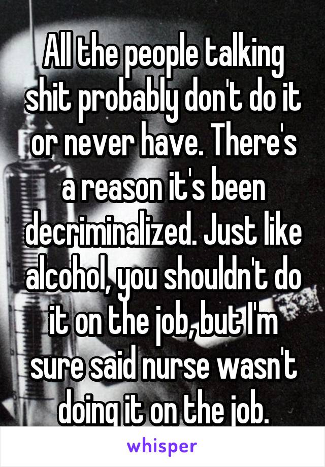 All the people talking shit probably don't do it or never have. There's a reason it's been decriminalized. Just like alcohol, you shouldn't do it on the job, but I'm sure said nurse wasn't doing it on the job.