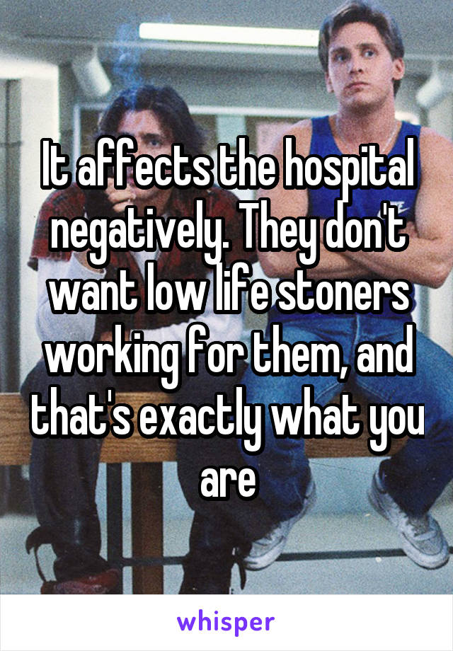 It affects the hospital negatively. They don't want low life stoners working for them, and that's exactly what you are