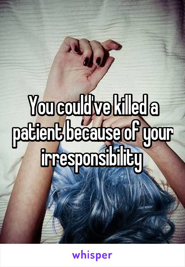 You could've killed a patient because of your irresponsibility 