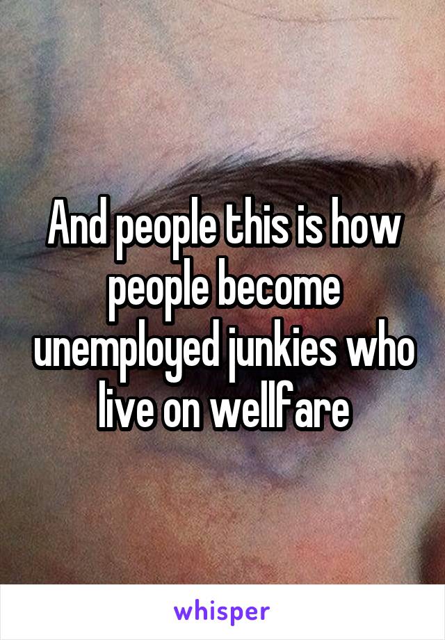 And people this is how people become unemployed junkies who live on wellfare