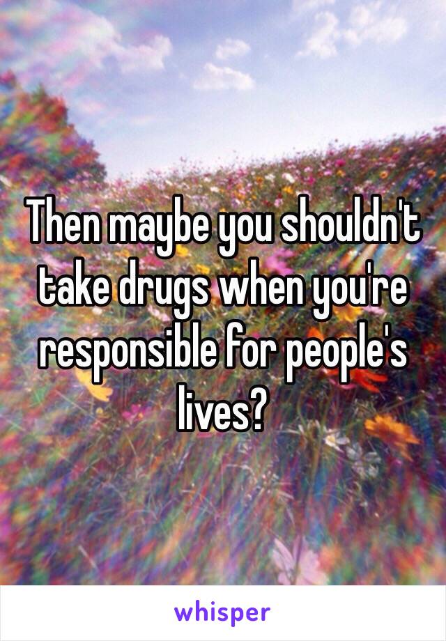 Then maybe you shouldn't take drugs when you're responsible for people's lives?