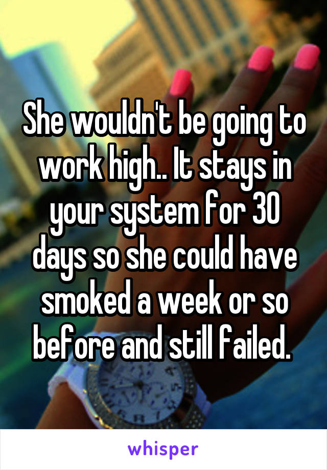 She wouldn't be going to work high.. It stays in your system for 30 days so she could have smoked a week or so before and still failed. 