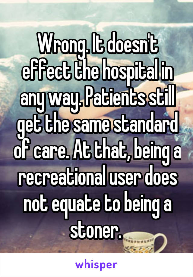 Wrong. It doesn't effect the hospital in any way. Patients still get the same standard of care. At that, being a recreational user does not equate to being a stoner. 