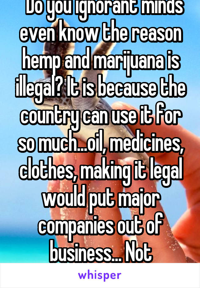   Do you ignorant minds even know the reason hemp and marijuana is illegal? It is because the country can use it for so much...oil, medicines, clothes, making it legal would put major companies out of business... Not addictive. Research!