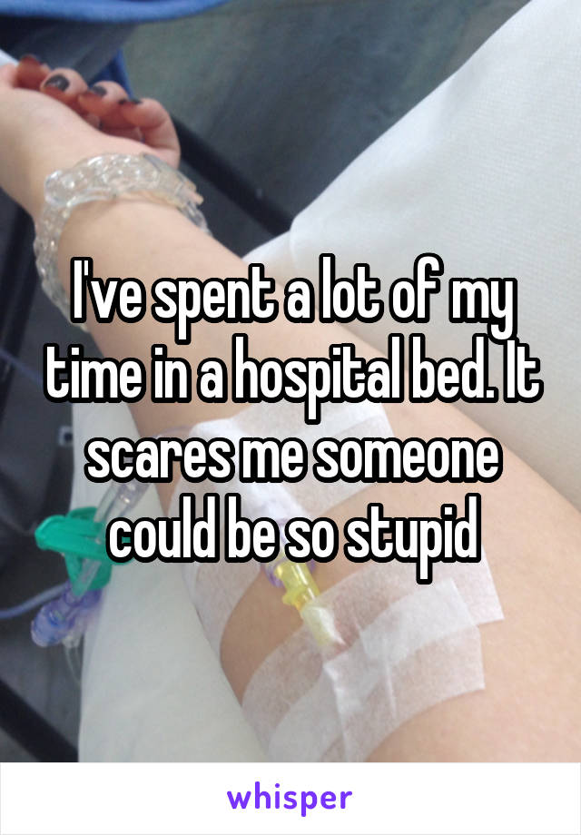 I've spent a lot of my time in a hospital bed. It scares me someone could be so stupid