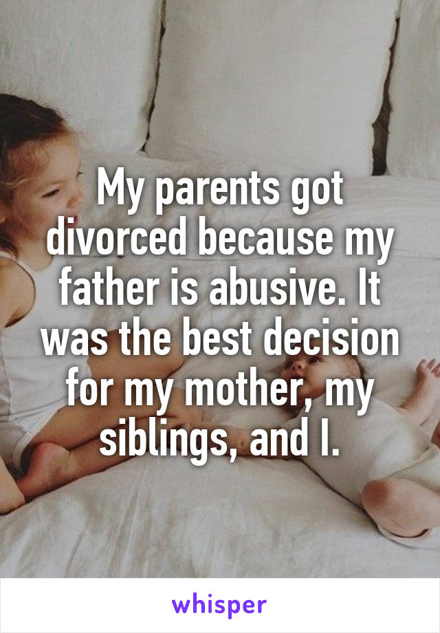 My parents got divorced because my father is abusive. It was the best decision for my mother, my siblings, and I.