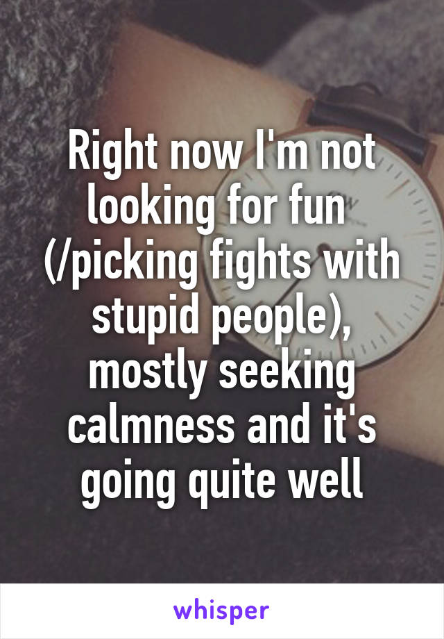 Right now I'm not looking for fun  (/picking fights with stupid people), mostly seeking calmness and it's going quite well