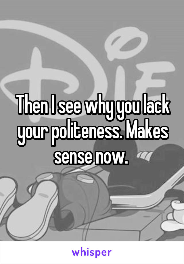 Then I see why you lack your politeness. Makes sense now. 