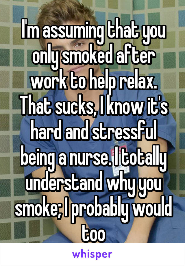 I'm assuming that you only smoked after work to help relax. That sucks, I know it's hard and stressful being a nurse. I totally understand why you smoke; I probably would too