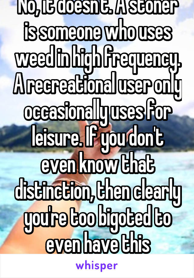 No, it doesn't. A stoner is someone who uses weed in high frequency. A recreational user only occasionally uses for leisure. If you don't even know that distinction, then clearly you're too bigoted to even have this conversation