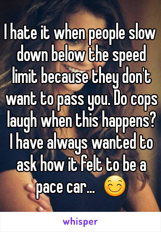 I hate it when people slow down below the speed limit because they don't want to pass you. Do cops laugh when this happens? I have always wanted to ask how it felt to be a pace car...  😊