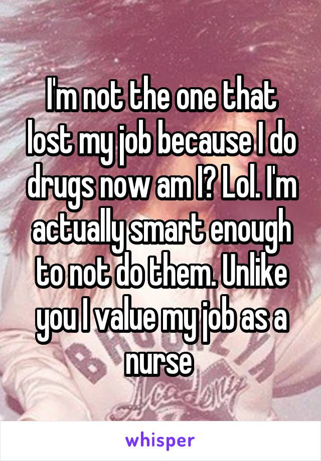 I'm not the one that lost my job because I do drugs now am I? Lol. I'm actually smart enough to not do them. Unlike you I value my job as a nurse 