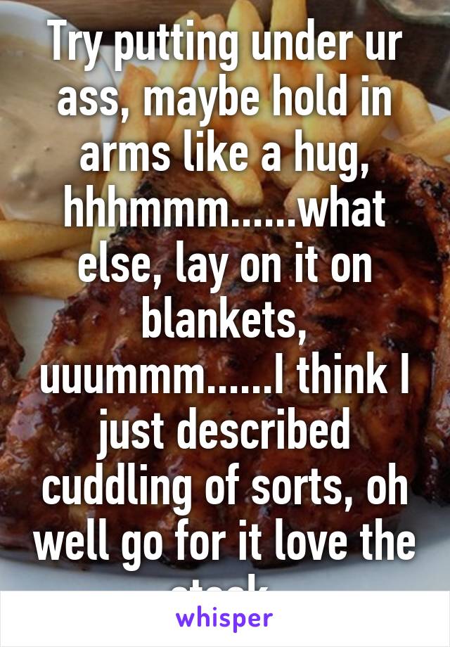 Try putting under ur ass, maybe hold in arms like a hug, hhhmmm......what else, lay on it on blankets, uuummm......I think I just described cuddling of sorts, oh well go for it love the steak.